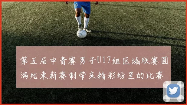 第五届中青赛男子U17组区域联赛圆满结束新赛制带来精彩纷呈的比赛体验